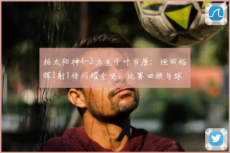 柏太阳神4-2力克千叶市原:垣田裕晖1射1传闪耀全场,比赛回顾与球员解析