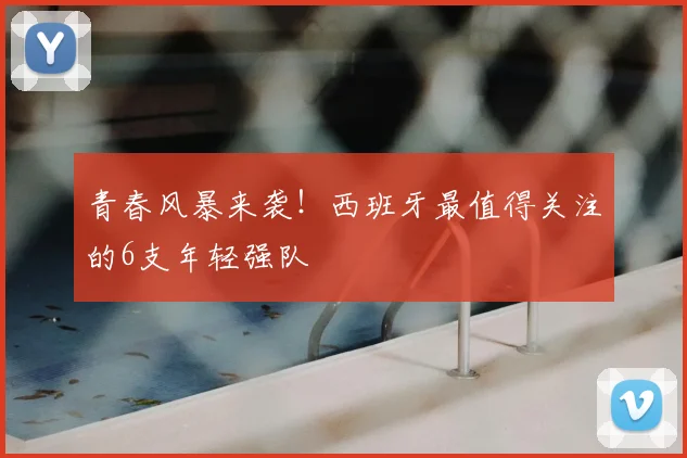 青春风暴来袭!西班牙最值得关注的6支年轻强队