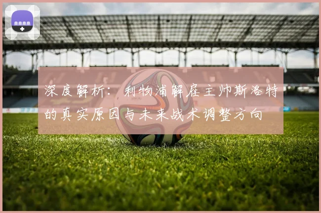 深度解析:利物浦解雇主帅斯洛特的真实原因与未来战术调整方向