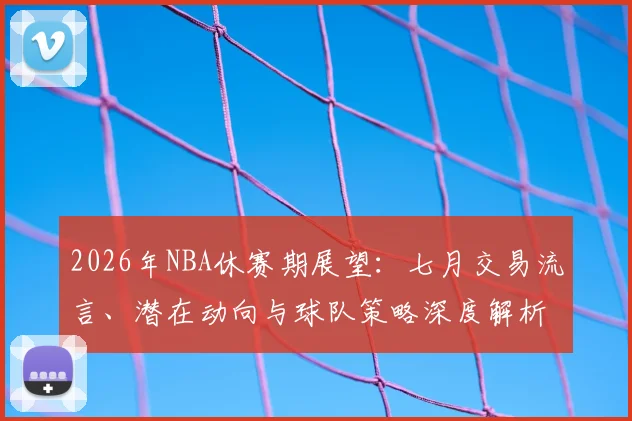 2026年NBA休赛期展望:七月交易流言、潜在动向与球队策略深度解析