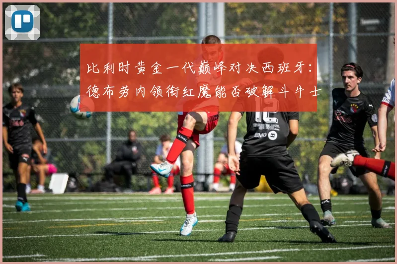 比利时黄金一代巅峰对决西班牙:德布劳内领衔红魔能否破解斗牛士传控战术?