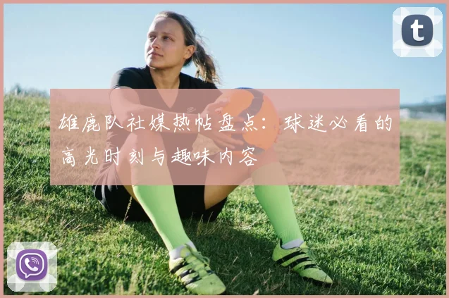 雄鹿队社媒热帖盘点:球迷必看的高光时刻与趣味内容