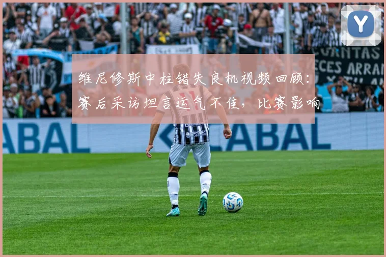 维尼修斯中柱错失良机视频回顾:赛后采访坦言运气不佳,比赛影响分析
