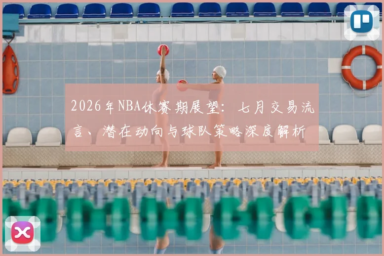 2026年NBA休赛期展望:七月交易流言、潜在动向与球队策略深度解析