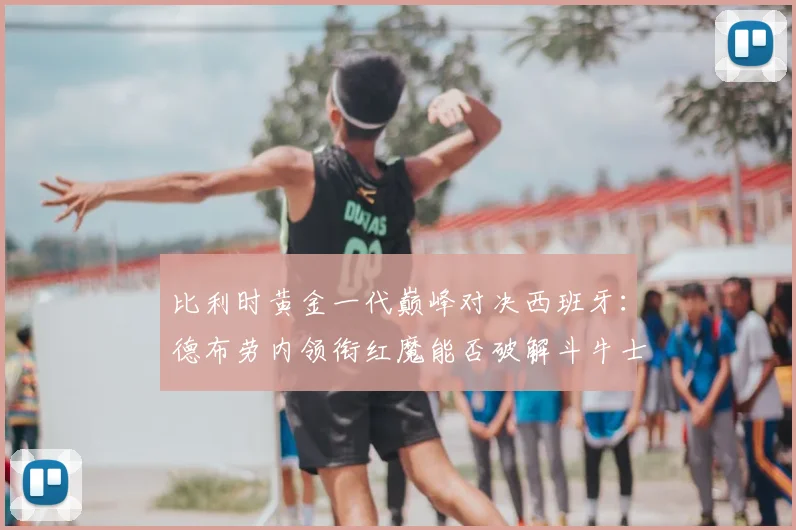 比利时黄金一代巅峰对决西班牙:德布劳内领衔红魔能否破解斗牛士传控战术?