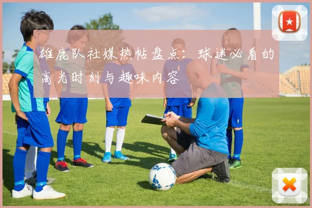 雄鹿队社媒热帖盘点：球迷必看的高光时刻与趣味内容