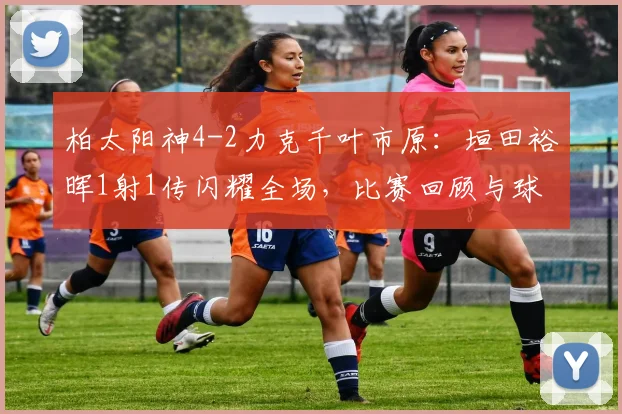柏太阳神4-2力克千叶市原:垣田裕晖1射1传闪耀全场,比赛回顾与球员解析