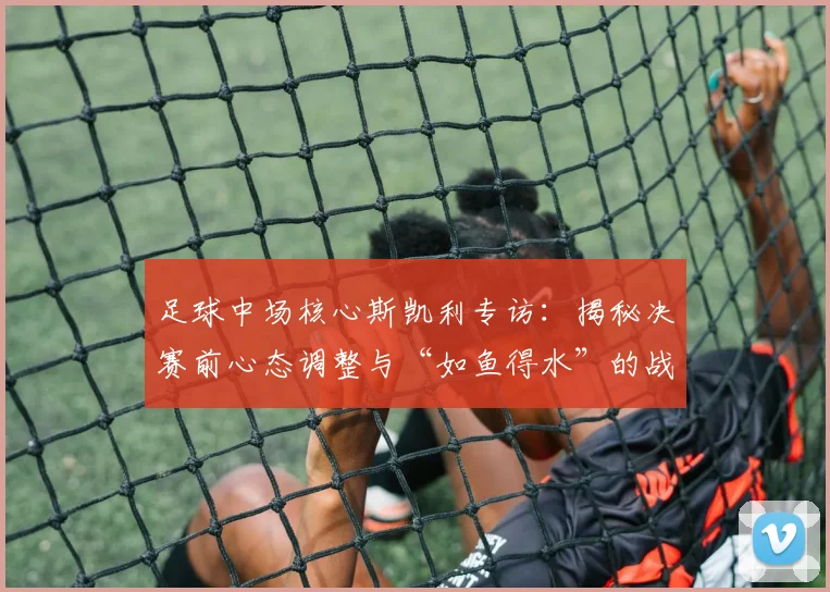 足球中场核心斯凯利专访:揭秘决赛前心态调整与“如鱼得水”的战术秘诀