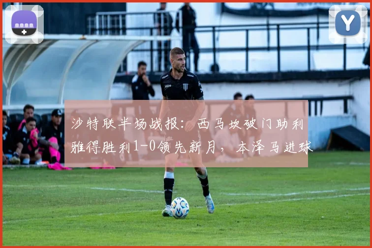 沙特联半场战报：西马坎破门助利雅得胜利1-0领先新月，本泽马进球被吹引热议